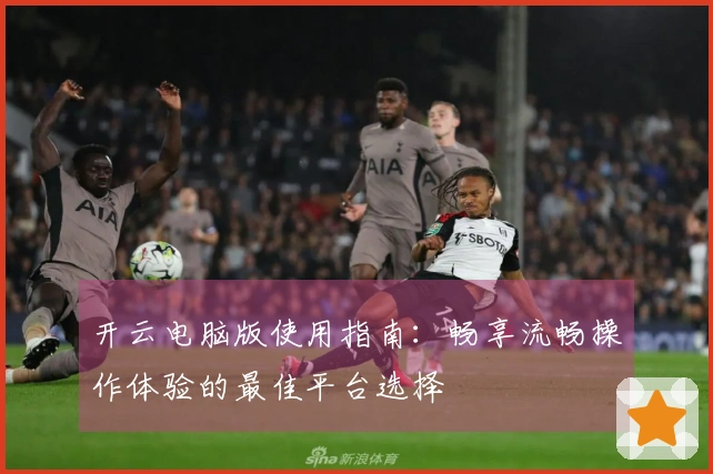 开云电脑版使用指南：畅享流畅操作体验的最佳平台选择